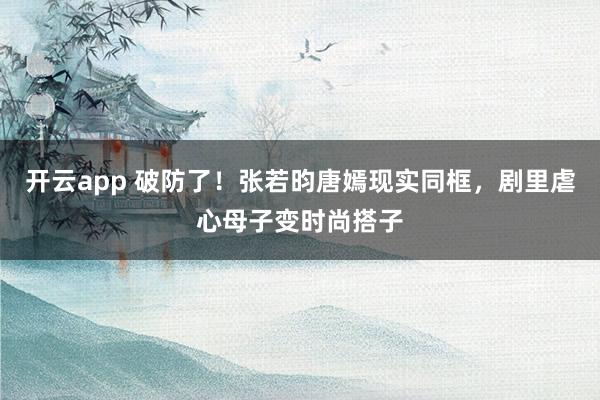 开云app 破防了！张若昀唐嫣现实同框，剧里虐心母子变时尚搭子