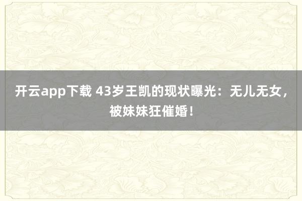 开云app下载 43岁王凯的现状曝光：无儿无女，被妹妹狂催婚！