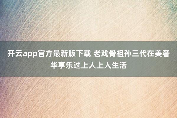 开云app官方最新版下载 老戏骨祖孙三代在美奢华享乐过上人上人生活