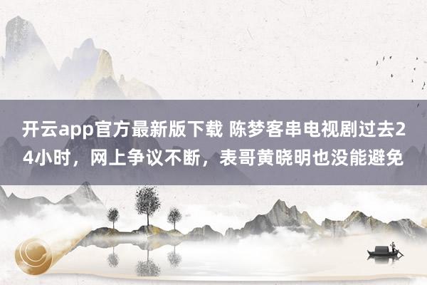 开云app官方最新版下载 陈梦客串电视剧过去24小时，网上争议不断，表哥黄晓明也没能避免