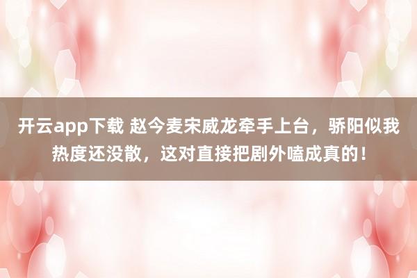 开云app下载 赵今麦宋威龙牵手上台，骄阳似我热度还没散，这对直接把剧外嗑成真的！