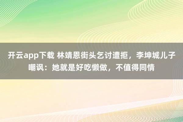 开云app下载 林靖恩街头乞讨遭拒，李坤城儿子嘲讽：她就是好吃懒做，不值得同情