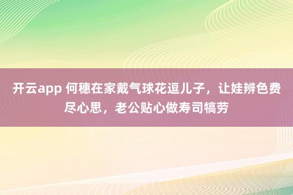 开云app 何穗在家戴气球花逗儿子,让娃辨色费尽心思,老公贴心做寿司犒劳