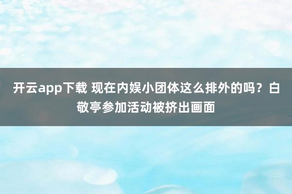 开云app下载 现在内娱小团体这么排外的吗？白敬亭参加活动被挤出画面