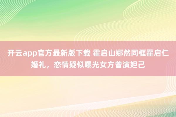 开云app官方最新版下载 霍启山娜然同框霍启仁婚礼，恋情疑似曝光女方曾演妲己
