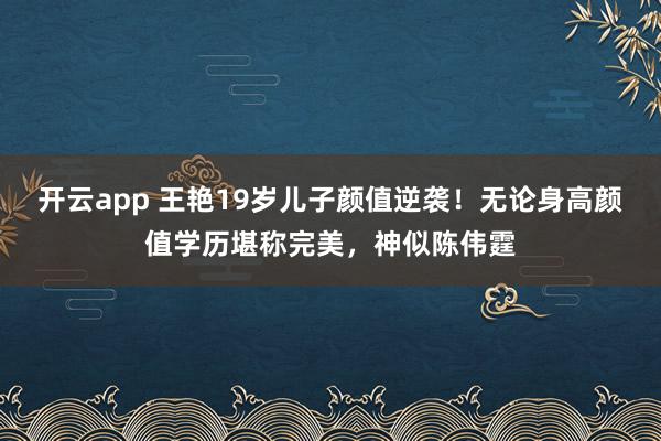 开云app 王艳19岁儿子颜值逆袭！无论身高颜值学历堪称完美，神似陈伟霆