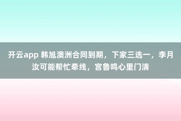 开云app 韩旭澳洲合同到期，下家三选一，李月汝可能帮忙牵线，宫鲁鸣心里门清