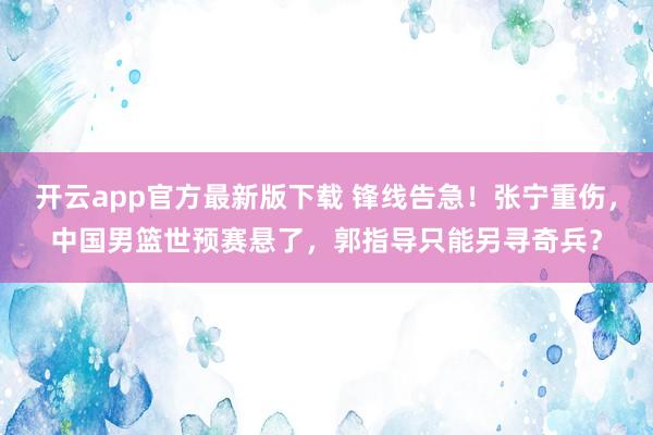 开云app官方最新版下载 锋线告急！张宁重伤，中国男篮世预赛悬了，郭指导只能另寻奇兵？