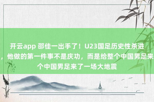 开云app 邵佳一出手了！U23国足历史性杀进亚洲杯四强后，他做的第一件事不是庆功，而是给整个中国男足来了一场大地震