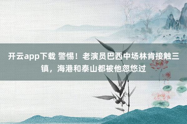 开云app下载 警惕！老演员巴西中场林肯接触三镇，海港和泰山都被他忽悠过