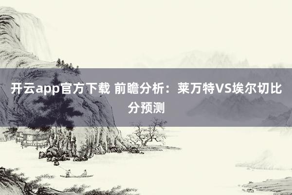 开云app官方下载 前瞻分析：莱万特VS埃尔切比分预测