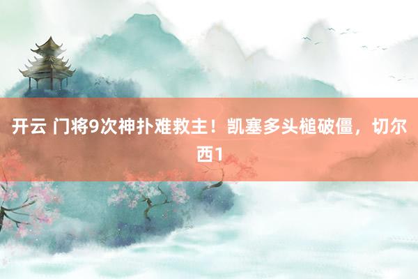 开云 门将9次神扑难救主！凯塞多头槌破僵，切尔西1