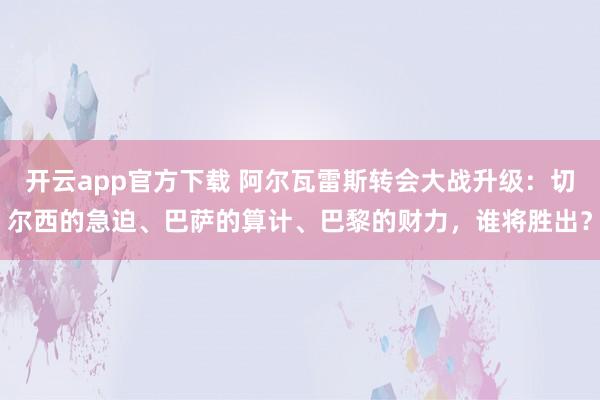 开云app官方下载 阿尔瓦雷斯转会大战升级：切尔西的急迫、巴萨的算计、巴黎的财力，谁将胜出？