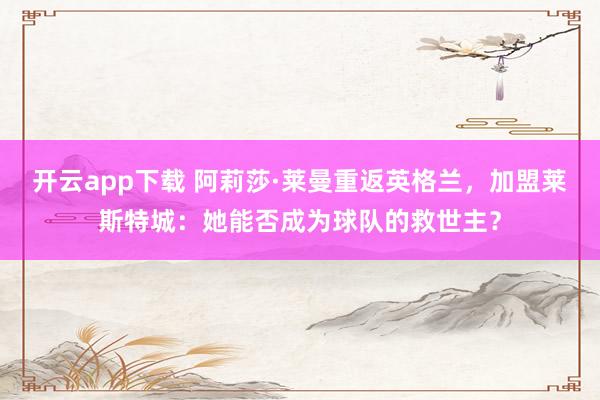 开云app下载 阿莉莎·莱曼重返英格兰，加盟莱斯特城：她能否成为球队的救世主？