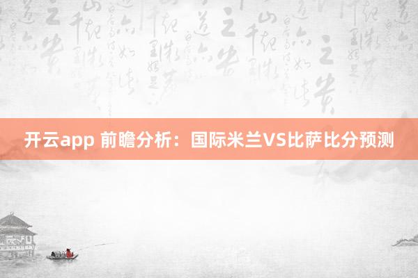 开云app 前瞻分析：国际米兰VS比萨比分预测