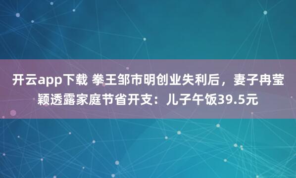 开云app下载 拳王邹市明创业失利后，妻子冉莹颖透露家庭节省开支：儿子午饭39.5元