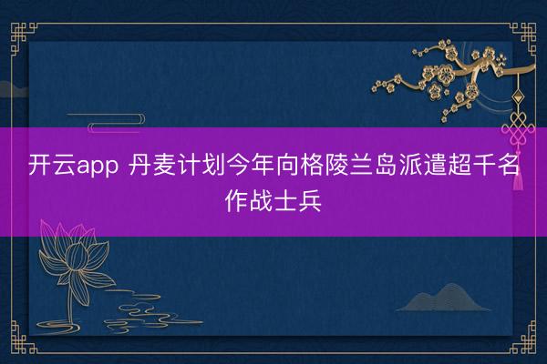 开云app 丹麦计划今年向格陵兰岛派遣超千名作战士兵