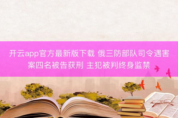 开云app官方最新版下载 俄三防部队司令遇害案四名被告获刑 主犯被判终身监禁