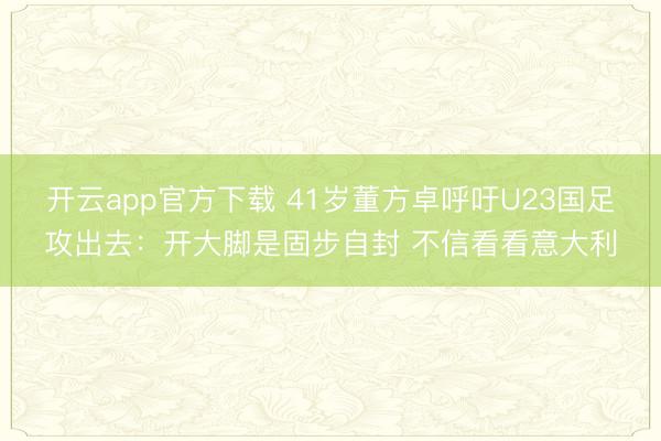 开云app官方下载 41岁董方卓呼吁U23国足攻出去：开大脚是固步自封 不信看看意大利