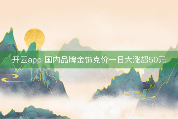 开云app 国内品牌金饰克价一日大涨超50元