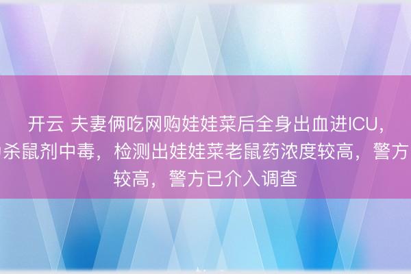 开云 夫妻俩吃网购娃娃菜后全身出血进ICU，医院诊断为杀鼠剂中毒，检测出娃娃菜老鼠药浓度较高，警方已介入调查