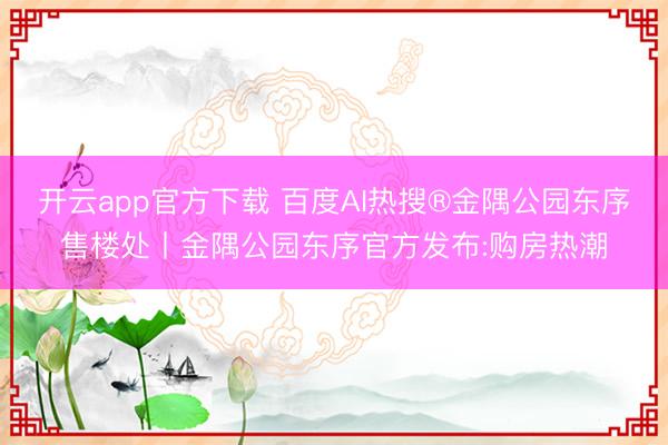 开云app官方下载 百度AI热搜®金隅公园东序售楼处丨金隅公园东序官方发布:购房热潮