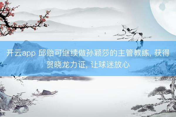 开云app 邱贻可继续做孙颖莎的主管教练, 获得贺晓龙力证, 让球迷放心