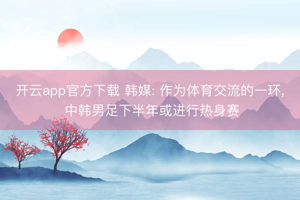 开云app官方下载 韩媒: 作为体育交流的一环, 中韩男足下半年或进行热身赛
