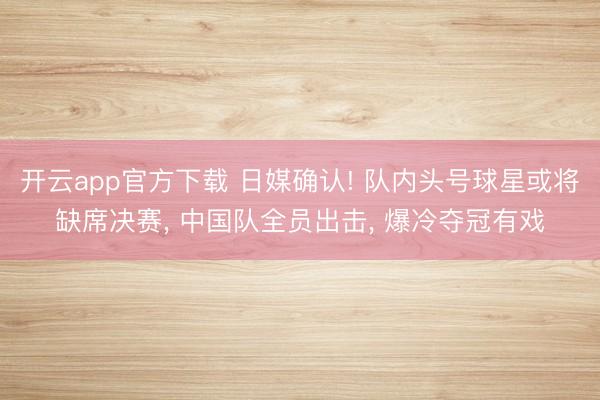 开云app官方下载 日媒确认! 队内头号球星或将缺席决赛, 中国队全员出击, 爆冷夺冠有戏