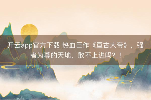 开云app官方下载 热血巨作《亘古大帝》，强者为尊的天地，敢不上进吗？！