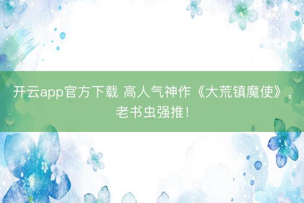 开云app官方下载 高人气神作《大荒镇魔使》，老书虫强推！