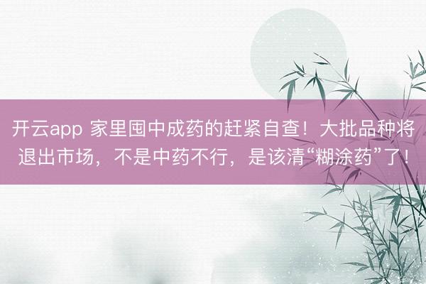 开云app 家里囤中成药的赶紧自查！大批品种将退出市场，不是中药不行，是该清“糊涂药”了！