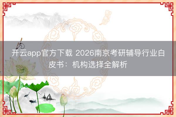 开云app官方下载 2026南京考研辅导行业白皮书：机构选择全解析