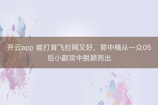 开云app 能打背飞拦网又好，郭中楠从一众05后小副攻中脱颖而出