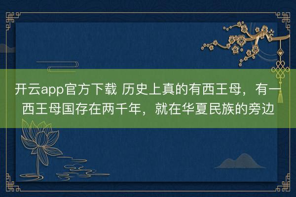 开云app官方下载 历史上真的有西王母，有一西王母国存在两千年，就在华夏民族的旁边