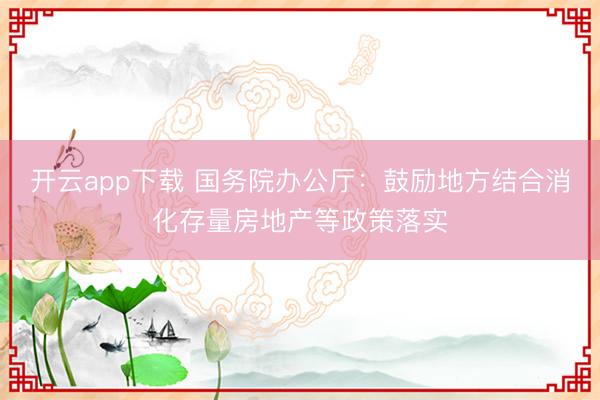 开云app下载 国务院办公厅：鼓励地方结合消化存量房地产等政策落实