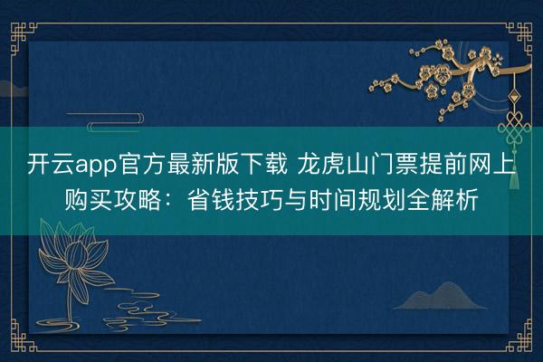 开云app官方最新版下载 龙虎山门票提前网上购买攻略：省钱技巧与时间规划全解析