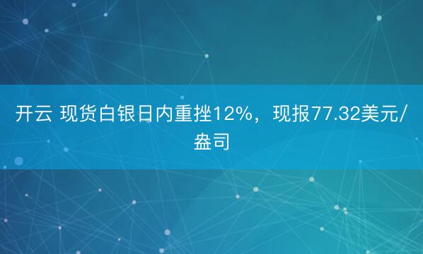 开云 现货白银日内重挫12%，现报77.32美元/盎司