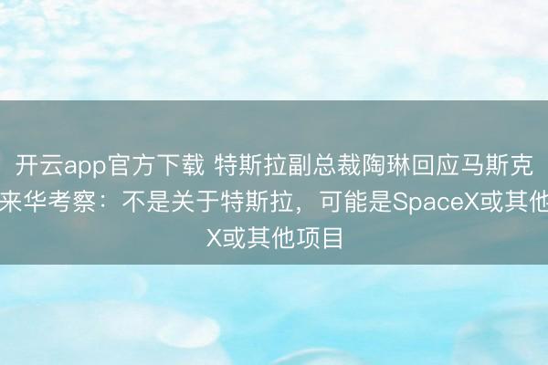开云app官方下载 特斯拉副总裁陶琳回应马斯克团队来华考察：不是关于特斯拉，可能是SpaceX或其他项目
