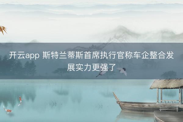 开云app 斯特兰蒂斯首席执行官称车企整合发展实力更强了