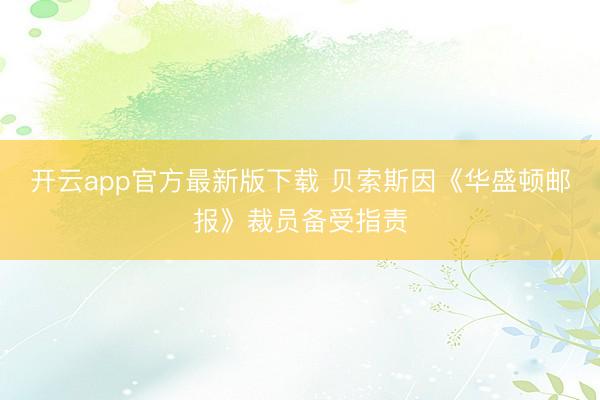 开云app官方最新版下载 贝索斯因《华盛顿邮报》裁员备受指责