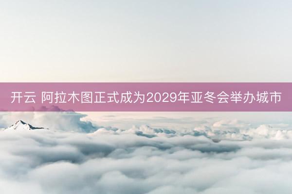 开云 阿拉木图正式成为2029年亚冬会举办城市