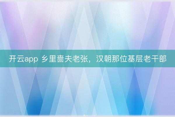 开云app 乡里啬夫老张，汉朝那位基层老干部