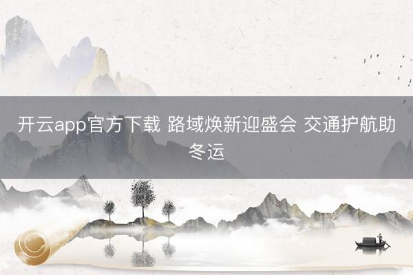 开云app官方下载 路域焕新迎盛会 交通护航助冬运