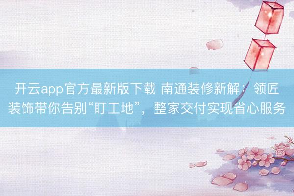 开云app官方最新版下载 南通装修新解：领匠装饰带你告别“盯工地”，整家交付实现省心服务