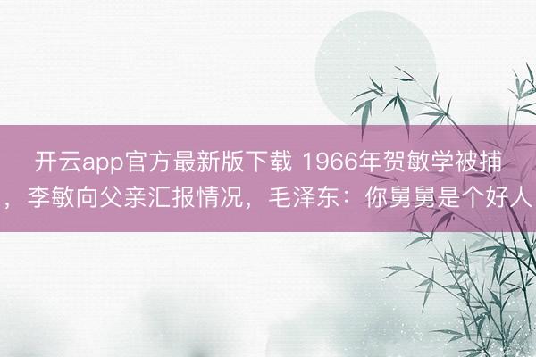 开云app官方最新版下载 1966年贺敏学被捕，李敏向父亲汇报情况，毛泽东：你舅舅是个好人