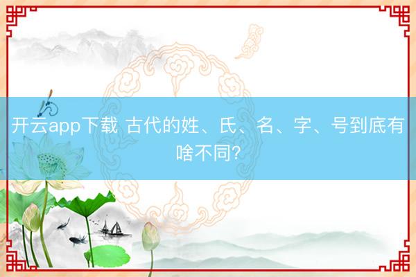 开云app下载 古代的姓、氏、名、字、号到底有啥不同？