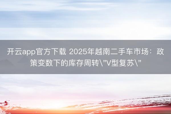 开云app官方下载 2025年越南二手车市场：政策变数下的库存周转＂V型复苏＂