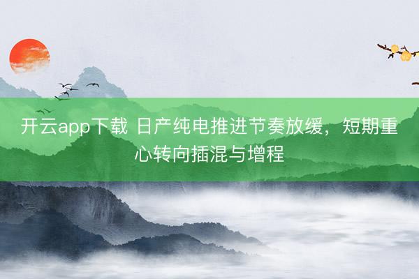 开云app下载 日产纯电推进节奏放缓，短期重心转向插混与增程
