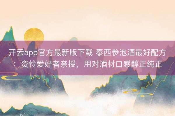 开云app官方最新版下载 泰西参泡酒最好配方：资怜爱好者亲授，用对酒材口感醇正纯正